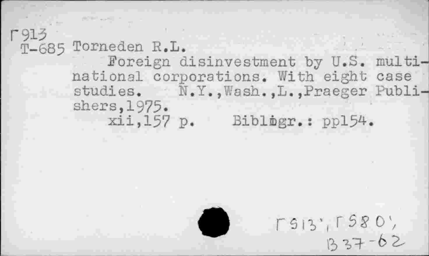 ﻿r91-3
T-685
Torneden R.L.
Foreign, disinvestment by U.S. multi national corporations. With eight case studies. N.Y.,Wash.,L.,Praeger Publi shers,1975«
xii,157 p. Biblmgr.: ppi54.
rsiy(rs#o'z
^^-6 2,